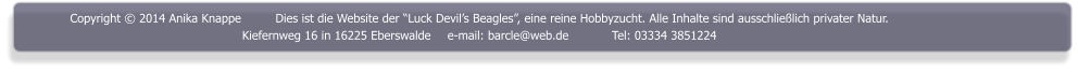 Copyright  2014 Anika Knappe	Dies ist die Website der Luck Devils Beagles, eine reine Hobbyzucht. Alle Inhalte sind ausschlielich privater Natur. Kiefernweg 16 in 16225 Eberswalde	e-mail: barcle@web.de		Tel: 03334 3851224