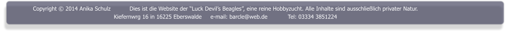 Copyright  2014 Anika Schulz	Dies ist die Website der Luck Devils Beagles, eine reine Hobbyzucht. Alle Inhalte sind ausschlielich privater Natur. Kiefernwrg 16 in 16225 Eberswalde	e-mail: barcle@web.de		Tel: 03334 3851224