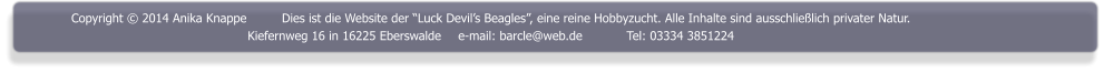 Copyright  2014 Anika Knappe	Dies ist die Website der Luck Devils Beagles, eine reine Hobbyzucht. Alle Inhalte sind ausschlielich privater Natur. Kiefernweg 16 in 16225 Eberswalde	e-mail: barcle@web.de		Tel: 03334 3851224